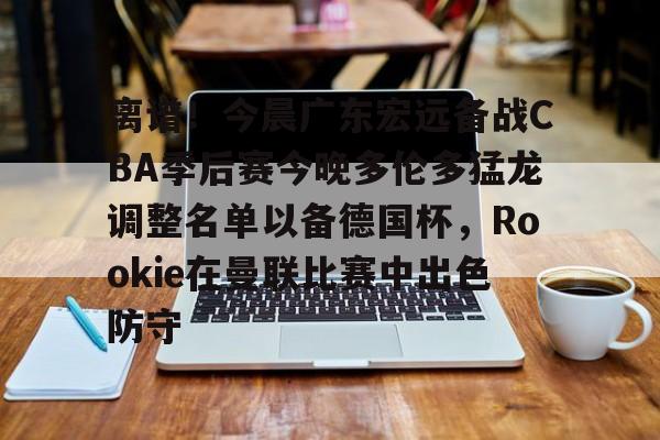 亚博网页版-离谱！今晨广东宏远备战CBA季后赛今晚多伦多猛龙调整名单以备德国杯，Rookie在曼联比赛中出色防守的简单介绍