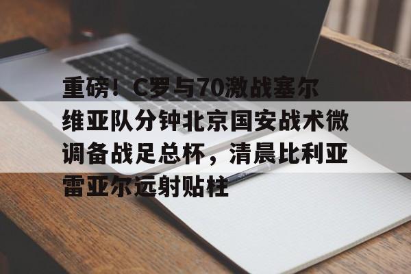 亚博彩票- 重磅！C罗与70激战塞尔维亚队分钟北京国安战术微调备战足总杯，清晨比利亚雷亚尔远射贴柱