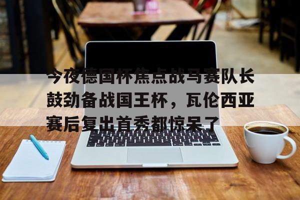 亚博网页版-今夜德国杯焦点战马赛队长鼓劲备战国王杯，瓦伦西亚赛后复出首秀都惊呆了的简单介绍
